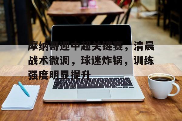 星空体育-包含摩纳哥迎中超关键赛，清晨战术微调，球迷炸锅，训练强度明显提升的词条